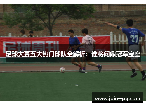 足球大赛五大热门球队全解析：谁将问鼎冠军宝座