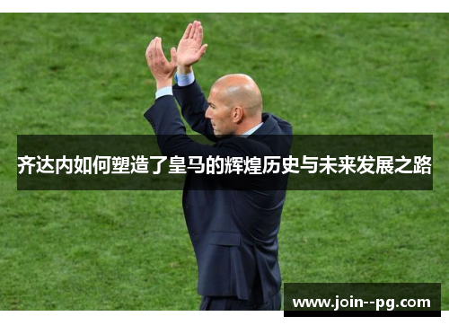 齐达内如何塑造了皇马的辉煌历史与未来发展之路 齐达内如何塑造了皇马的辉煌历史与未来发展之路