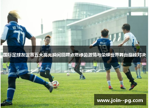 国际足球友谊赛五大高光瞬间回顾点燃绿茵激情与荣耀世界舞台巅峰对决