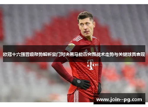 欧冠十六强晋级形势解析豪门对决黑马能否突围战术走势与关键球员表现 欧冠十六强晋级形势解析豪门对决黑马能否突围战术走势与关键球员表现