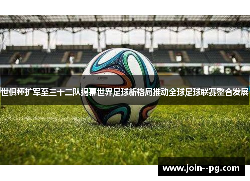 世俱杯扩军至三十二队揭幕世界足球新格局推动全球足球联赛整合发展