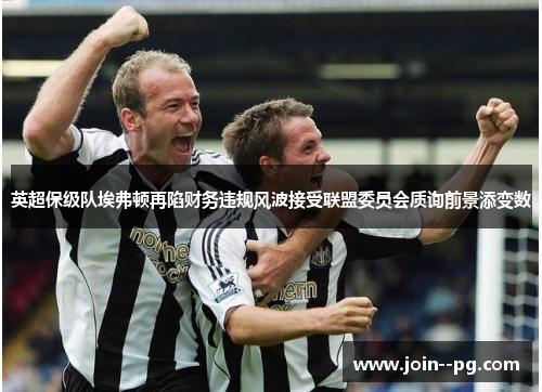 英超保级队埃弗顿再陷财务违规风波接受联盟委员会质询前景添变数 英超保级队埃弗顿再陷财务违规风波接受联盟委员会质询前景添变数