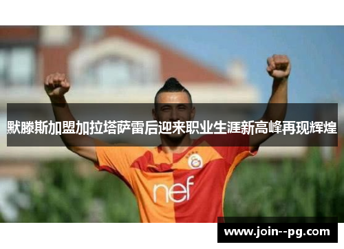 默滕斯加盟加拉塔萨雷后迎来职业生涯新高峰再现辉煌
