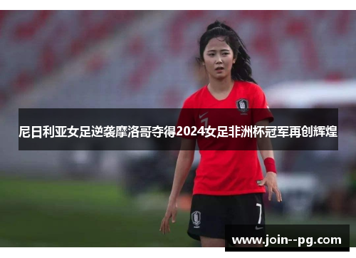 尼日利亚女足逆袭摩洛哥夺得2024女足非洲杯冠军再创辉煌