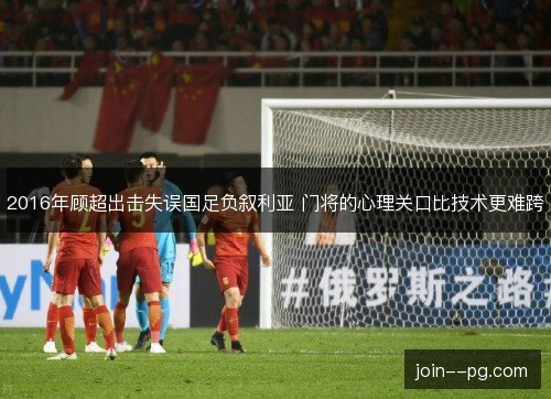 2016年顾超出击失误国足负叙利亚 门将的心理关口比技术更难跨